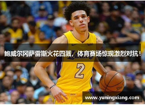 鲍威尔冈萨雷斯火花四溅，体育赛场惊现激烈对抗！